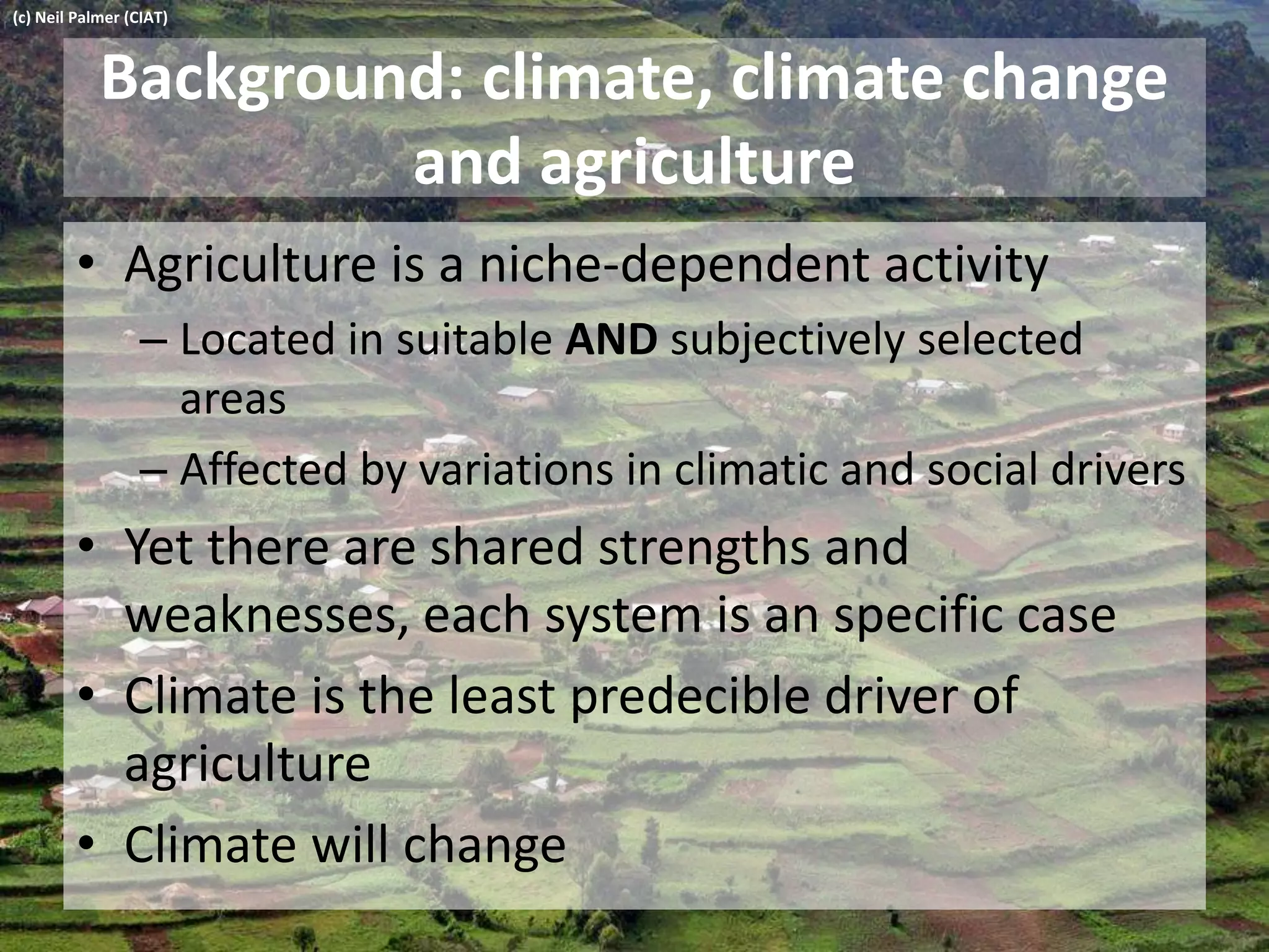 Background: climate, climate change
and agriculture
• Agriculture is a niche-dependent activity
– Located in suitable AND subjectively selected
areas
– Affected by variations in climatic and social drivers
• Yet there are shared strengths and
weaknesses, each system is an specific case
• Climate is the least predecible driver of
agriculture
• Climate will change
(c) Neil Palmer (CIAT)
 