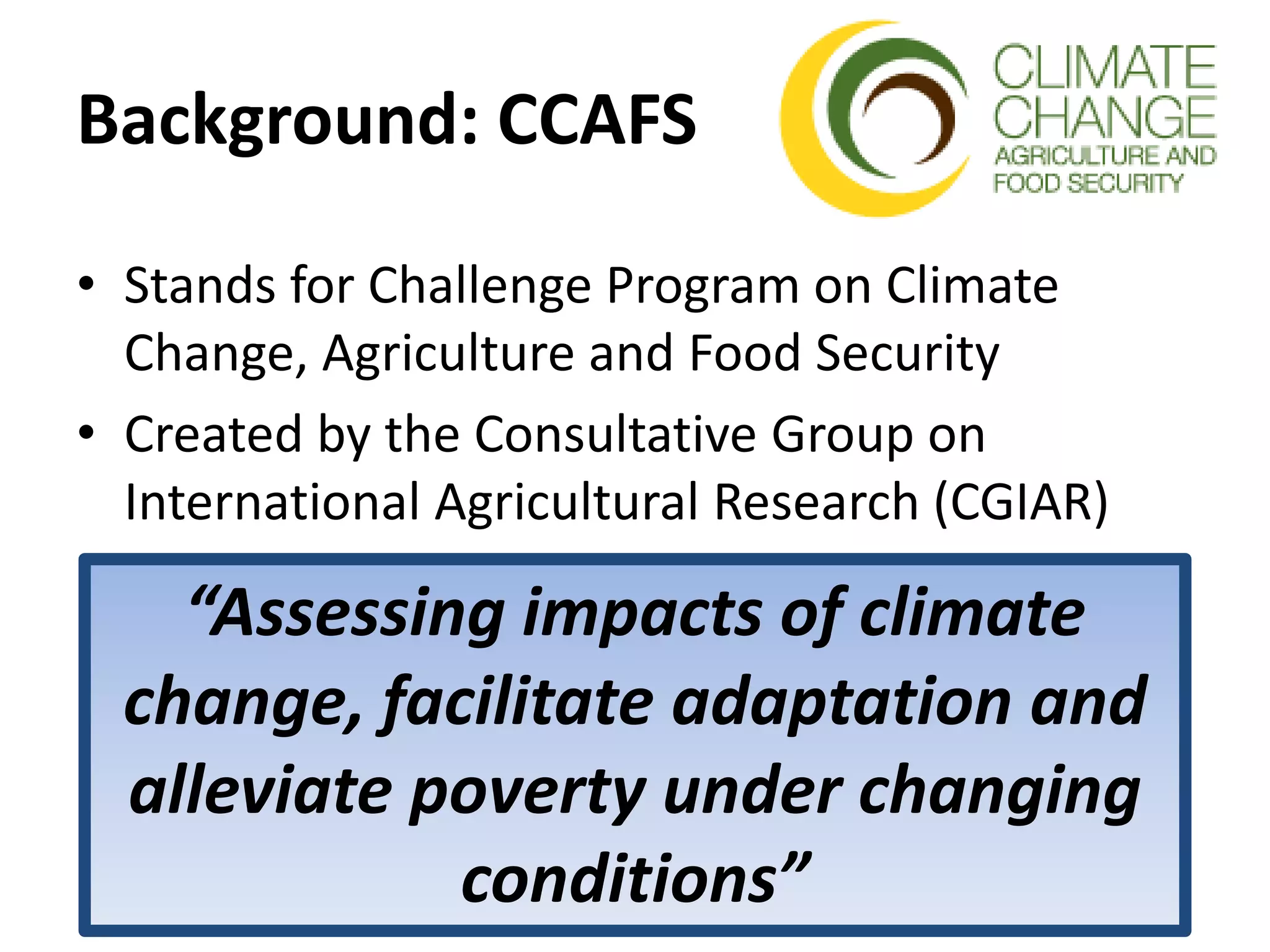 Background: CCAFS
• Stands for Challenge Program on Climate
Change, Agriculture and Food Security
• Created by the Consultative Group on
International Agricultural Research (CGIAR)
“Assessing impacts of climate
change, facilitate adaptation and
alleviate poverty under changing
conditions”
 