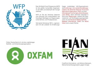 Oxfam Deutschland e.V. ist eine unabhängige
Nothilfe- und Entwicklungsorganisation.
FoodFirst Informations- und Aktions-Netzwerk,
Menschenrechtsorganisation gegen Hunger
Das UN World Food Programme (WFP)
ist die größte humanitäre Organisati-
on der Welt und bekämpft den Hunger
weltweit.
WFP ist Teil der Vereinten Nationen
und finanziert sich ausschließlich aus
freiwilligen Beiträgen von Regierungen,
Unternehmen und Privatpersonen.
Seit seiner Gründung 1961 [...] gemein-
sam mit den anderen für Ernährungs-
fragen zuständigen UN-Organisationen,
der Ernährungs- und Landwirtschaftsorga-
nisation der Vereinten Nationen (Food and
Agriculture Organization; FAO) und dem
International Fund for Agricultural Develop-
ment (IFAD), deren Zentralen ebenfalls in
Rom sind. Regierungen, weitere UN-Orga-
nisationen und Nichtregierungsorganisati-
onen wie die Deutsche Welthungerhilfe,
Malteser International, CARE und World
Vision sind unsere Partner.
 