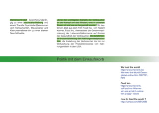 We feed the world
http://www.movie4k.to/
We-feed-the-World-Essen-
global-online-film-1967191.
html
Food Inc.
http://www.movie4k.
to/Food-Inc-Was-es-
sen-wir-wirklich-online-
film-2452211.html
How to feed the world ?
http://vimeo.com/8812686
Politik mit dem Einkaufskorb
„Einer der wichtigsten Kämpfe der Verbraucher
ist der Kampf um das Wissen, was in unserem
Essen ist und wie es hergestellt wurde.“ So lau-
tet ein Zitat aus dem Film Food Inc. von Robert
Kenner. Food Inc. thematisiert die Gewinnmaxi-
mierung der Lebensmittelkonzerne auf Kosten
der Gesundheit der Verbraucher, die zunehmen-
de Industrialisierung der Nahrungsmittelproduk-
tion, die Irreleitung der Verbraucher bis hin zur
Vertuschung der Produktionsweise von Nah-
rungsmitteln in den USA.
Marktmacht führt - branchenunabhän-
gig zu einer Machtverschiebung und
einem Transfer finanzieller Ressourcen
vom Konsumenten, Steuerzahler und
Kleinunternehmer hin zu einer kleinen
Geschäftselite.
 