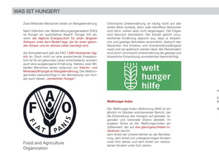 Welthunger-Index
Der Welthunger-Index (Abkürzung WHI) ist ein
jährlich im Oktober erscheinender Bericht, der
die Entwicklung des Hungers auf globaler, re-
gionaler und nationaler Ebene darstellt. Im
engeren Sinne ist der Welthunger-Index ein
Zahlenwert, der auf drei gleichgewichteten In-
dikatoren beruht:
dem Anteil der Unterernährten an der Bevölke-
rung, dem Anteil von untergewichtigen Kindern
unter fünf Jahren und dem Anteil von verstor-
benen Kindern unter fünf Jahren.
Zwei Milliarden Menschen leiden an Mangelernährung
Nach Definition der Welternährungsorganisation (FAO)
ist Hunger ein quantitativer Begriff: Hunger tritt ein,
wenn die tägliche Energiezufuhr für einen längeren
Zeitraum unter dem Bedarf liegt, der für einen gesun-
den Körper und ein aktives Leben benötigt wird.
Als Schwellenwert gibt die FAO 1.800 Kilokalorien täg-
lich an. Doch nicht nur eine ausreichende Energiezu-
fuhr ist für ein gesundes Leben entscheidend, sondern
auch eine ausgewogene Ernährung. Nahezu zwei Mil-
liarden Menschen leiden aufgrund von Vitamin- und
Mineralstoffmangel an Mangelernährung. Der Welthun-
ger-Index berücksichtigt in der Bemessung von Hun-
ger auch diesen „versteckten Hunger“.
we
FA
th
W
Food and Agriculture
Organization
WAS IST HUNGER?
Chronische Unterernährung ist häufig nicht auf den
ersten Blick sichtbar, denn viele betroffene Menschen
sind dünn, wirken aber nicht abgemagert. Die Folgen
sind dennoch dramatisch: Der Körper gleicht unzu-
reichende Ernährung dadurch aus, dass er körperli-
che und geistige Aktivitäten einschränkt, dadurch den
Menschen ihre Initiative und Konzentrationsfähigkeit
raubt und sie apathisch werden lässt. Bei Kleinkindern
wird durch chronische Unterernährung die geistige und
körperliche Entwicklung unumkehrbar beeinträchtigt.
 