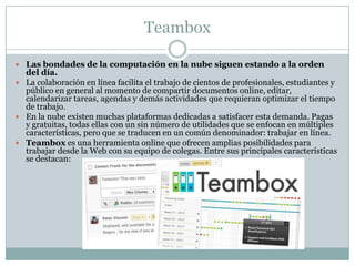Teambox
 Las bondades de la computación en la nube siguen estando a la orden
del día.
 La colaboración en línea facilita el trabajo de cientos de profesionales, estudiantes y
público en general al momento de compartir documentos online, editar,
calendarizar tareas, agendas y demás actividades que requieran optimizar el tiempo
de trabajo.
 En la nube existen muchas plataformas dedicadas a satisfacer esta demanda. Pagas
y gratuitas, todas ellas con un sin número de utilidades que se enfocan en múltiples
características, pero que se traducen en un común denominador: trabajar en línea.
 Teambox es una herramienta online que ofrecen amplias posibilidades para
trabajar desde la Web con su equipo de colegas. Entre sus principales características
se destacan:
 