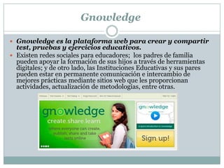 Gnowledge
 Gnowledge es la plataforma web para crear y compartir
test, pruebas y ejercicios educativos.
 Existen redes sociales para educadores; los padres de familia
pueden apoyar la formación de sus hijos a través de herramientas
digitales; y de otro lado, las Instituciones Educativas y sus pares
pueden estar en permanente comunicación e intercambio de
mejores prácticas mediante sitios web que les proporcionan
actividades, actualización de metodologías, entre otras.
 