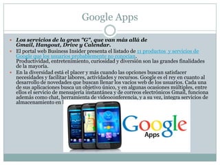 Google Apps
 Los servicios de la gran "G", que van más allá de
Gmail, Hangout, Drive y Calendar.
 El portal web Business Insider presenta el listado de 11 productos y servicios de
Google que los usuarios probablemente no conocían.
Productividad, entretenimiento, curiosidad y diversión son las grandes finalidades
de la mayoría.
 En la diversidad está el placer y más cuando las opciones buscan satisfacer
necesidades y facilitar labores, actividades y recursos. Google es el rey en cuanto al
desarrollo de novedades que buscan llenar los vacíos web de los usuarios. Cada una
de sus aplicaciones busca un objetivo único, y en algunas ocasiones múltiples, entre
ellos el servicio de mensajería instantánea y de correos electrónicos Gmail, funciona
además como chat, herramienta de videoconferencia, y a su vez, integra servicios de
almacenamiento en la nube.
 