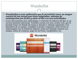 Wunderlist
 Wunderlist es una aplicación que le permitirá tener un mayor
control de las tareas que tiene asignadas, además de
catalogarlas por fecha y estar al día con sus actividades.
 Como herramienta para teletrabajar y controlar las labores del día, es un
recurso bastante funcional. También cuenta con una versión web, que le
permite hacer un listado de tareas a ejecutar y además asignarlas a los
miembros de su equipo. También le ayuda a organizar otras tareas no
relacionadas con su ambiente laboral, como por ejemplo asuntos con
amigos, listas de compras, pago de servicios, cumpleaños, etc.
 