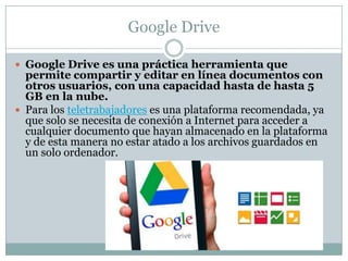 Google Drive
 Google Drive es una práctica herramienta que
permite compartir y editar en línea documentos con
otros usuarios, con una capacidad hasta de hasta 5
GB en la nube.
 Para los teletrabajadores es una plataforma recomendada, ya
que solo se necesita de conexión a Internet para acceder a
cualquier documento que hayan almacenado en la plataforma
y de esta manera no estar atado a los archivos guardados en
un solo ordenador.
 
