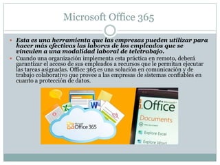 Microsoft Office 365
 Esta es una herramienta que las empresas pueden utilizar para
hacer más efectivas las labores de los empleados que se
vinculen a una modalidad laboral de teletrabajo.
 Cuando una organización implementa esta práctica en remoto, deberá
garantizar el acceso de sus empleados a recursos que le permitan ejecutar
las tareas asignadas. Office 365 es una solución en comunicación y de
trabajo colaborativo que provee a las empresas de sistemas confiables en
cuanto a protección de datos.
 