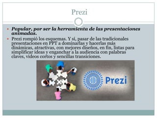 Prezi
 Popular, por ser la herramienta de las presentaciones
animadas.
 Prezi rompió los esquemas. Y sí, pasar de las tradicionales
presentaciones en PPT a dominarlas y hacerlas más
dinámicas, atractivas, con mejores diseños, en fin, listas para
simplificar ideas y enganchar a la audiencia con palabras
claves, videos cortos y sencillas transiciones.
 
