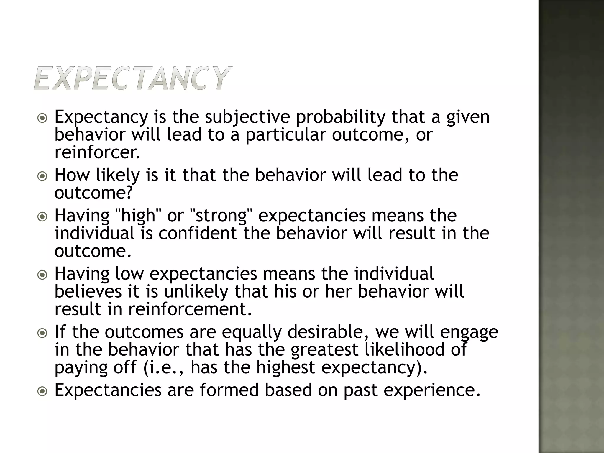 ExpectancyExpectancy is the subjective probability that a given behavior will lead to a particular outcome, or reinforcer. How likely is it that the behavior will lead to the outcome? Having "high" or "strong" expectancies means the individual is confident the behavior will result in the outcome. Having low expectancies means the individual believes it is unlikely that his or her behavior will result in reinforcement. If the outcomes are equally desirable, we will engage in the behavior that has the greatest likelihood of paying off (i.e., has the highest expectancy). Expectancies are formed based on past experience. 