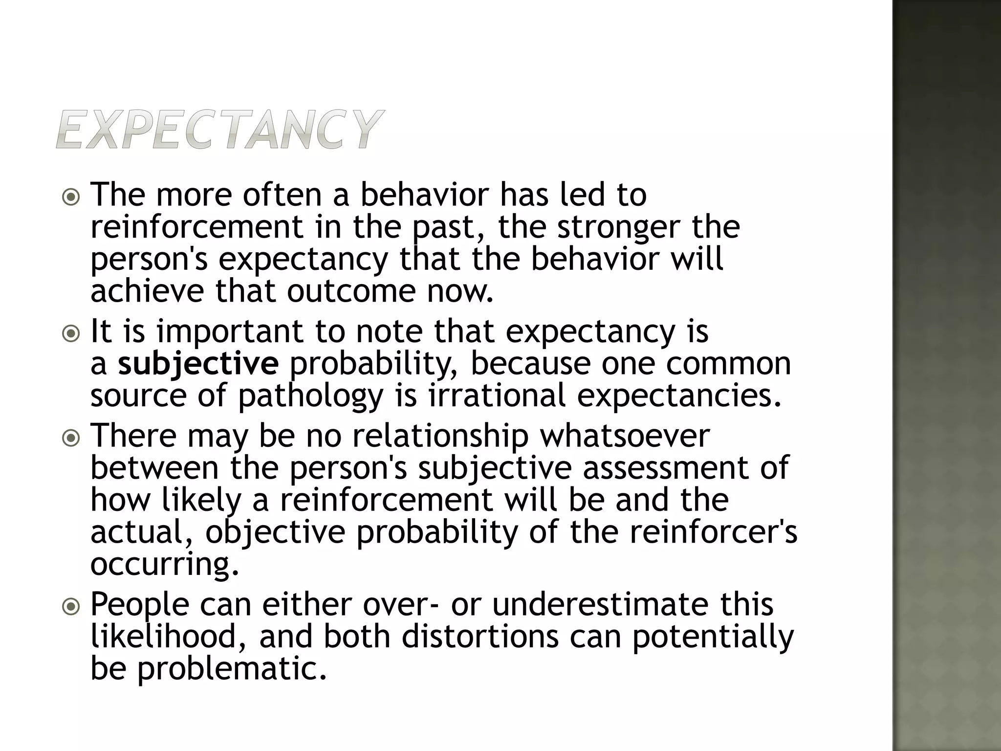 ExpectancyThe more often a behavior has led to reinforcement in the past, the stronger the person's expectancy that the behavior will achieve that outcome now.It is important to note that expectancy is a subjective probability, because one common source of pathology is irrational expectancies. There may be no relationship whatsoever between the person's subjective assessment of how likely a reinforcement will be and the actual, objective probability of the reinforcer's occurring. People can either over- or underestimate this likelihood, and both distortions can potentially be problematic.