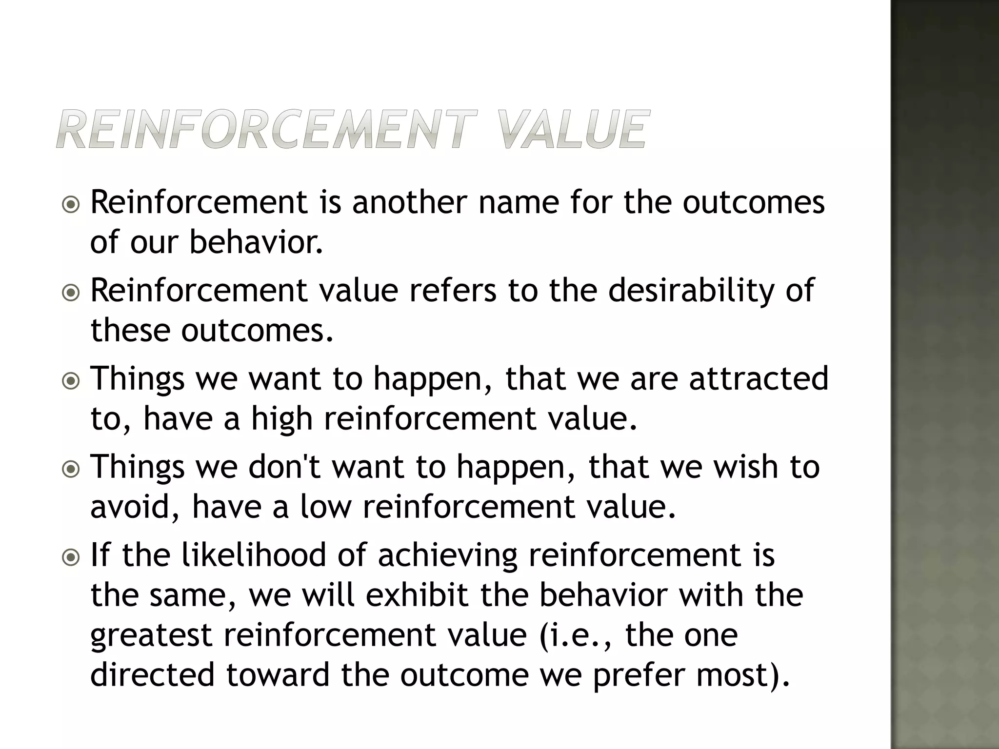 Reinforcement ValueReinforcement is another name for the outcomes of our behavior. Reinforcement value refers to the desirability of these outcomes. Things we want to happen, that we are attracted to, have a high reinforcement value. Things we don't want to happen, that we wish to avoid, have a low reinforcement value. If the likelihood of achieving reinforcement is the same, we will exhibit the behavior with the greatest reinforcement value (i.e., the one directed toward the outcome we prefer most).