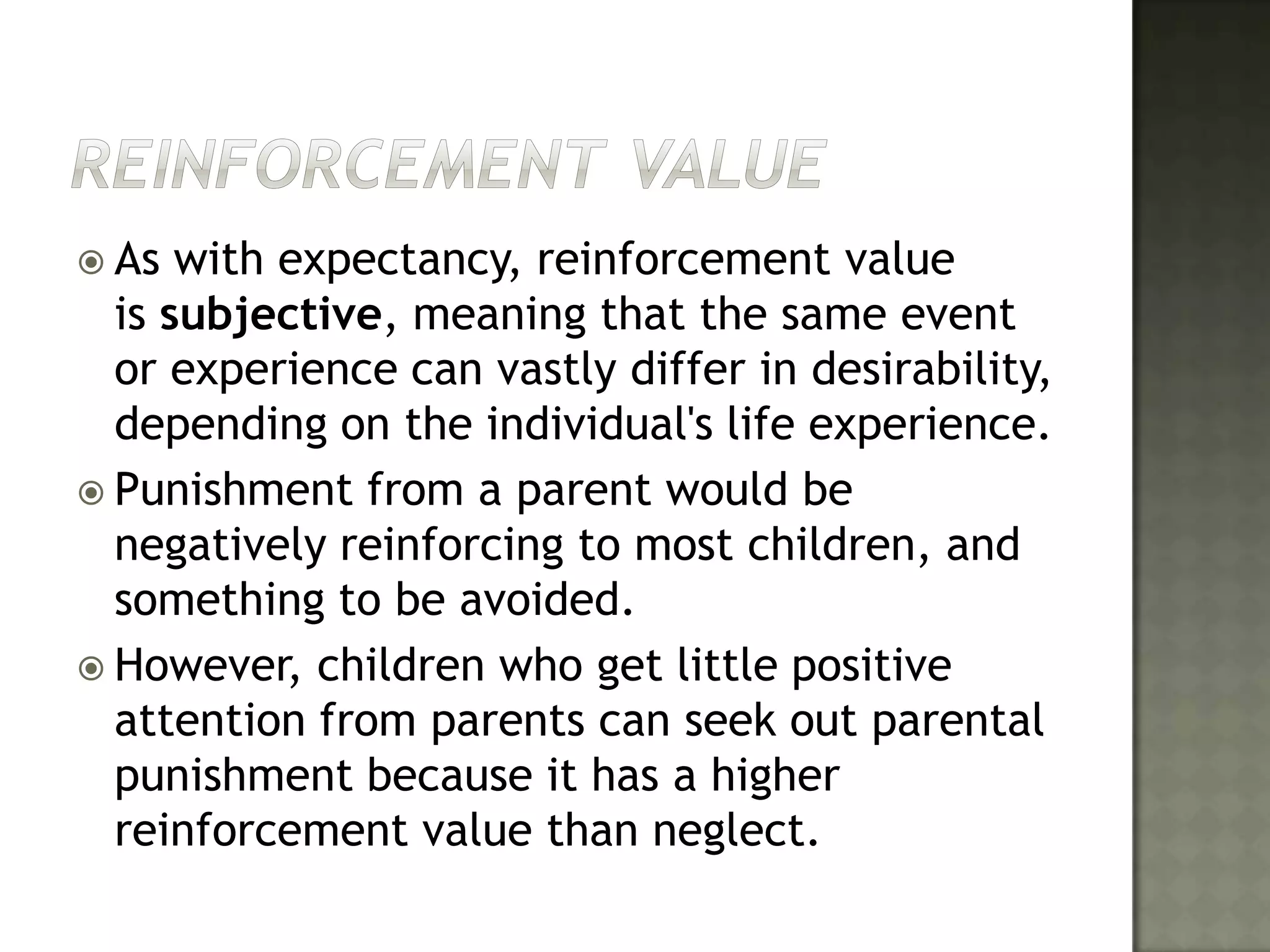 Reinforcement ValueAs with expectancy, reinforcement value is subjective, meaning that the same event or experience can vastly differ in desirability, depending on the individual's life experience. Punishment from a parent would be negatively reinforcing to most children, and something to be avoided. However, children who get little positive attention from parents can seek out parental punishment because it has a higher reinforcement value than neglect.