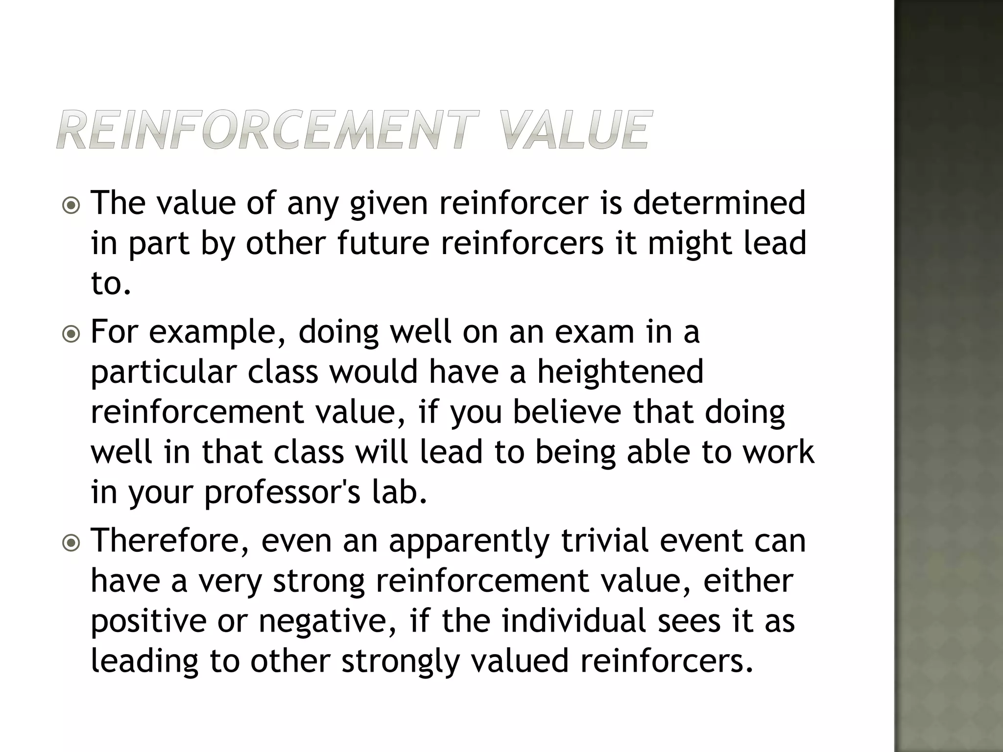 Reinforcement ValueThe value of any given reinforcer is determined in part by other future reinforcers it might lead to. For example, doing well on an exam in a particular class would have a heightened reinforcement value, if you believe that doing well in that class will lead to being able to work in your professor's lab. Therefore, even an apparently trivial event can have a very strong reinforcement value, either positive or negative, if the individual sees it as leading to other strongly valued reinforcers.