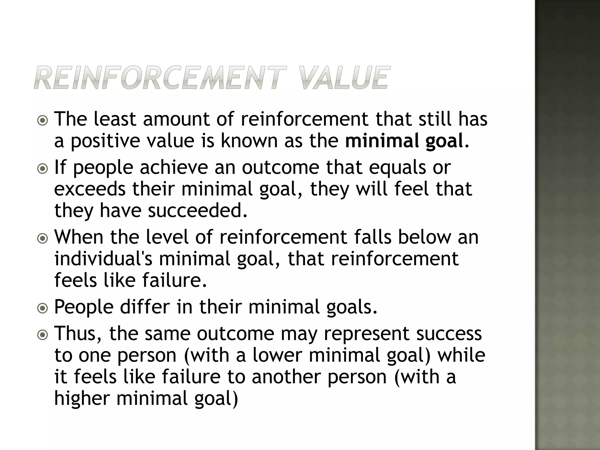 Reinforcement ValueThe least amount of reinforcement that still has a positive value is known as the minimal goal. If people achieve an outcome that equals or exceeds their minimal goal, they will feel that they have succeeded. When the level of reinforcement falls below an individual's minimal goal, that reinforcement feels like failure. People differ in their minimal goals. Thus, the same outcome may represent success to one person (with a lower minimal goal) while it feels like failure to another person (with a higher minimal goal)