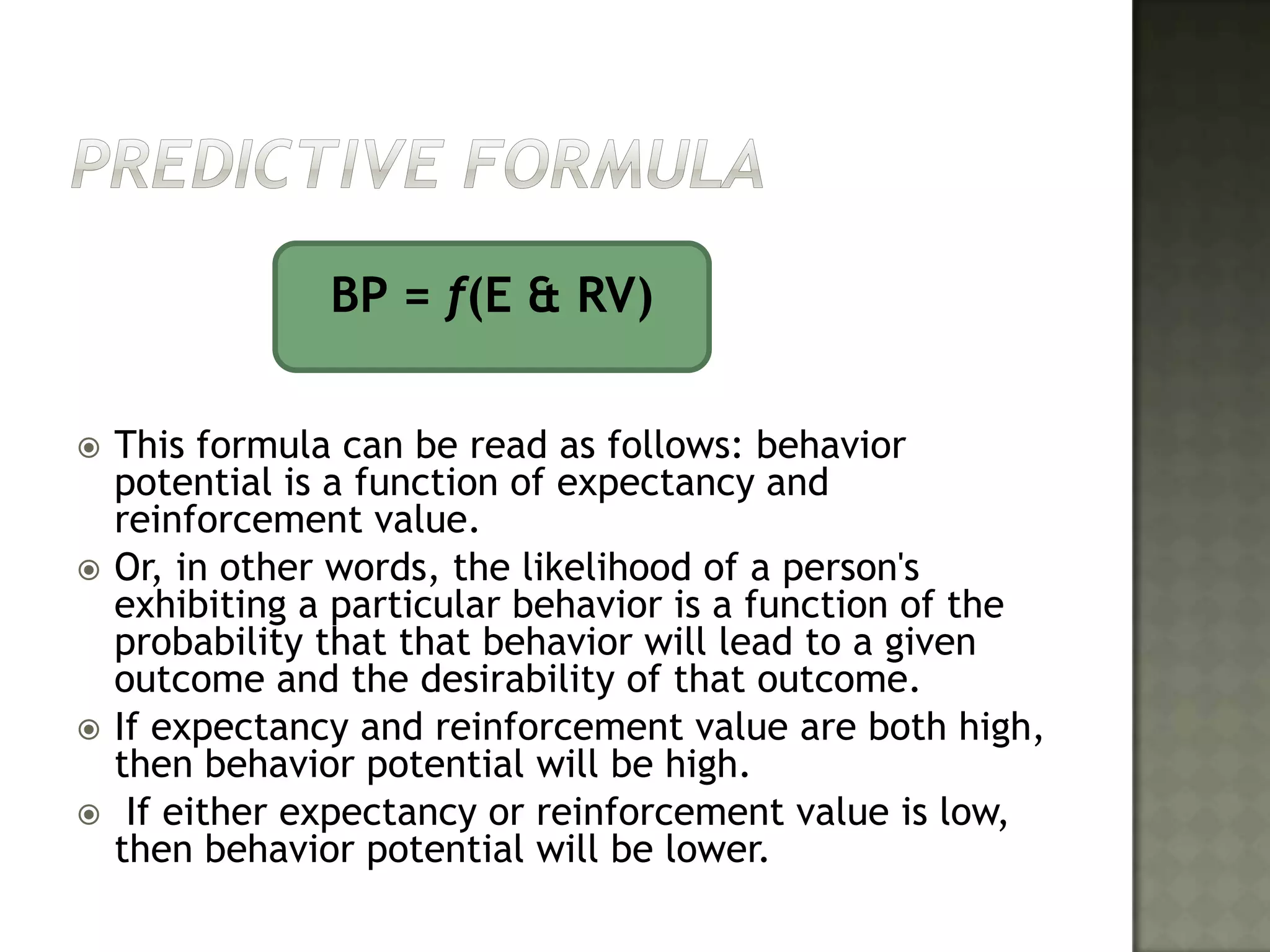 Predictive formula			BP = f(E & RV)This formula can be read as follows: behavior potential is a function of expectancy and reinforcement value. Or, in other words, the likelihood of a person's exhibiting a particular behavior is a function of the probability that that behavior will lead to a given outcome and the desirability of that outcome. If expectancy and reinforcement value are both high, then behavior potential will be high. If either expectancy or reinforcement value is low, then behavior potential will be lower.	