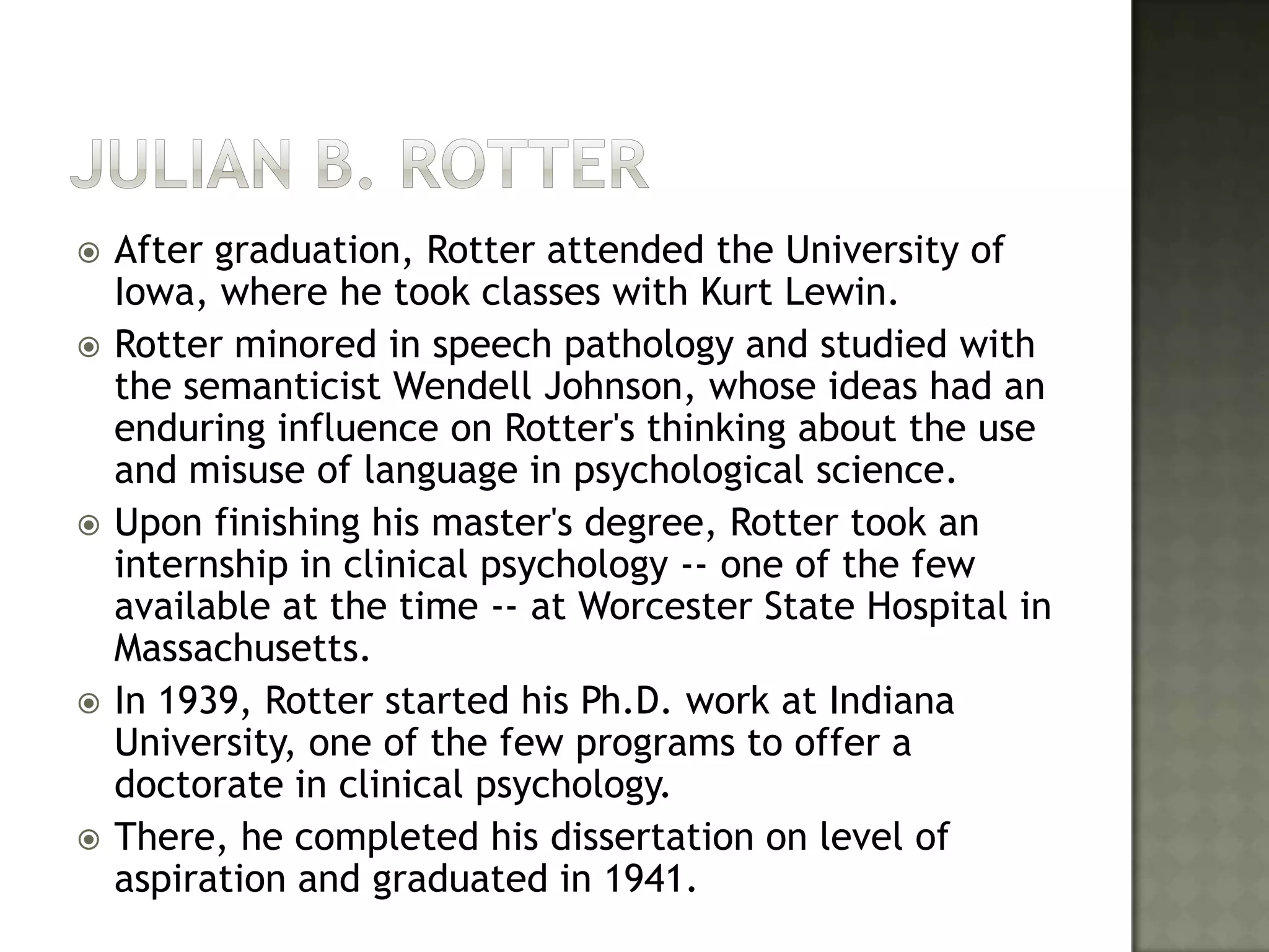 Julian B. RotterAfter graduation, Rotter attended the University of Iowa, where he took classes with Kurt Lewin. Rotter minored in speech pathology and studied with the semanticist Wendell Johnson, whose ideas had an enduring influence on Rotter's thinking about the use and misuse of language in psychological science. Upon finishing his master's degree, Rotter took an internship in clinical psychology -- one of the few available at the time -- at Worcester State Hospital in Massachusetts. In 1939, Rotter started his Ph.D. work at Indiana University, one of the few programs to offer a doctorate in clinical psychology. There, he completed his dissertation on level of aspiration and graduated in 1941. 