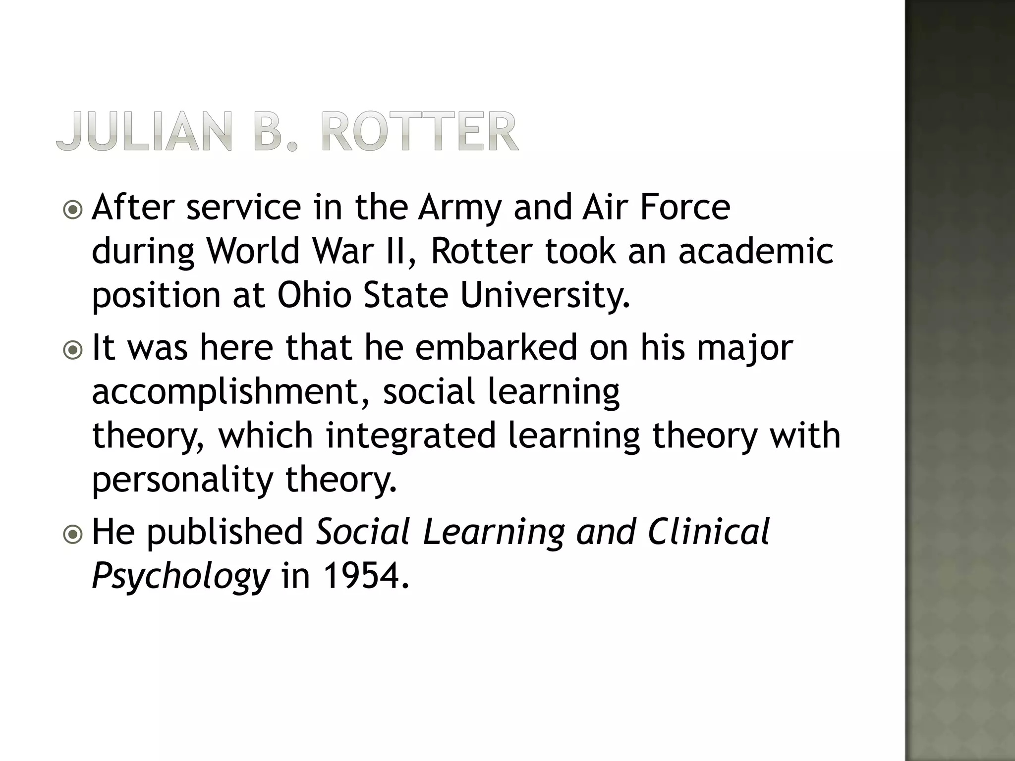Julian B. RotterAfter service in the Army and Air Force during World War II, Rotter took an academic position at Ohio State University. It was here that he embarked on his major accomplishment, social learning theory, which integrated learning theory with personality theory. He published Social Learning and Clinical Psychology in 1954. 