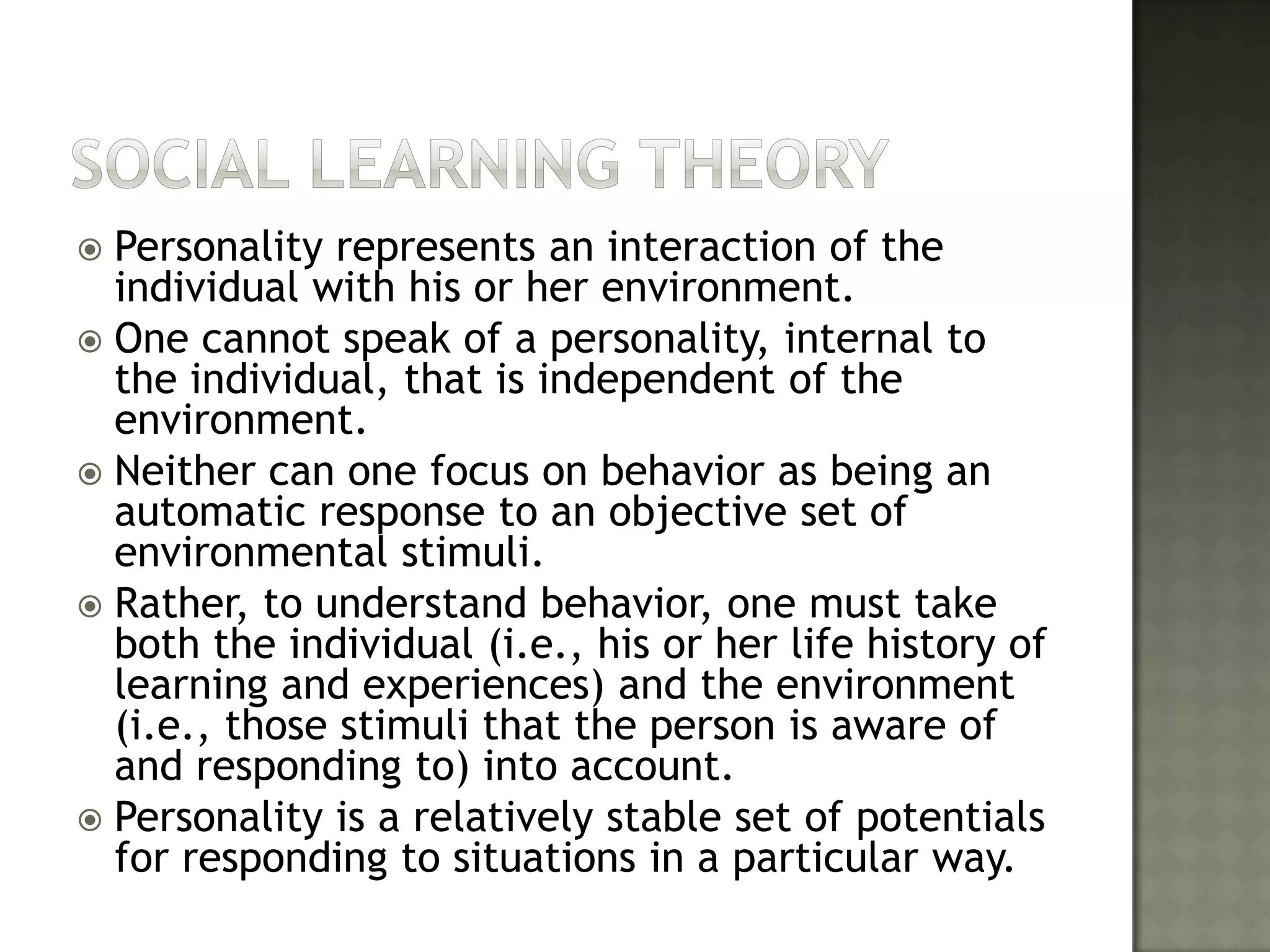 Social learning THEORYPersonality represents an interaction of the individual with his or her environment. One cannot speak of a personality, internal to the individual, that is independent of the environment. Neither can one focus on behavior as being an automatic response to an objective set of environmental stimuli. Rather, to understand behavior, one must take both the individual (i.e., his or her life history of learning and experiences) and the environment (i.e., those stimuli that the person is aware of and responding to) into account. Personality is a relatively stable set of potentials for responding to situations in a particular way.