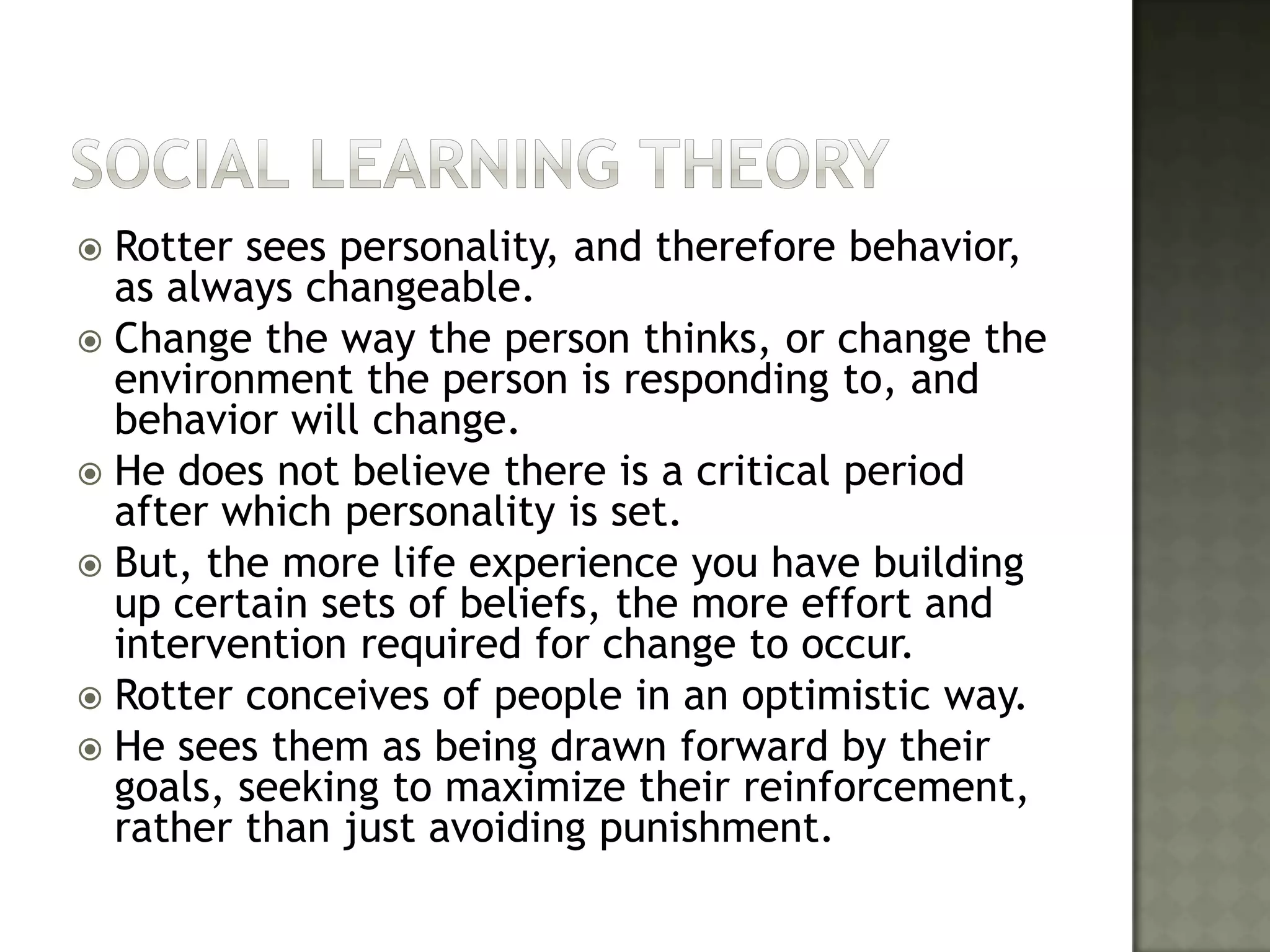 Social learning THEORYRotter sees personality, and therefore behavior, as always changeable. Change the way the person thinks, or change the environment the person is responding to, and behavior will change. He does not believe there is a critical period after which personality is set. But, the more life experience you have building up certain sets of beliefs, the more effort and intervention required for change to occur. Rotter conceives of people in an optimistic way. He sees them as being drawn forward by their goals, seeking to maximize their reinforcement, rather than just avoiding punishment.