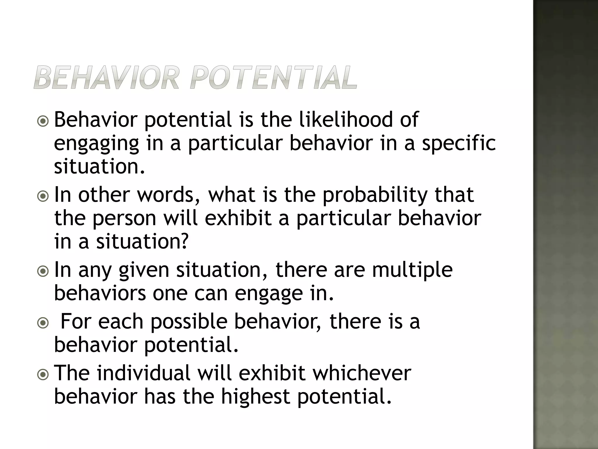 Behavior PotentialBehavior potential is the likelihood of engaging in a particular behavior in a specific situation. In other words, what is the probability that the person will exhibit a particular behavior in a situation? In any given situation, there are multiple behaviors one can engage in. For each possible behavior, there is a behavior potential. The individual will exhibit whichever behavior has the highest potential.