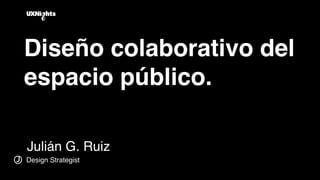 Diseño colaborativo del
espacio público.
Julián G. Ruiz
J Design Strategist
 