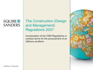 The Construction (Design
and Management)
Regulations 2007
Incorporation of the CDM Regulations in
contract terms for the procurement of an
offshore windfarm

39 Offices in 19 Countries

 
