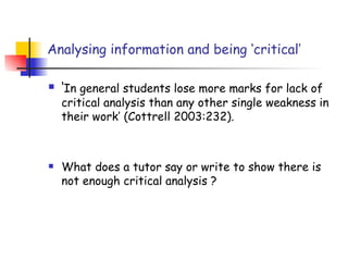 Analysing information and being ‘critical’

   ‘In general students lose more marks for lack of
    critical analysis than any other single weakness in
    their work’ (Cottrell 2003:232).



   What does a tutor say or write to show there is
    not enough critical analysis ?
 