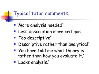 Typical tutor comments...

   ‘More analysis needed’
   ‘Less description more critique’
   ‘Too descriptive’
   ‘Descriptive rather than analytical’
   ‘You have told me what theory is
    rather than how you evaluate it.’
   ‘Lacks analysis.’
 
