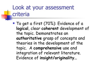 Look at your assessment
criteria
   To get a first (70%): Evidence of a
    logical, clear coherent development of
    the topic. Demonstrates an
    authoritative grasp of concepts and
    theories in the development of the
    topic.  A comprehensive use and
    integration of relevant literature.
    Evidence of insight/originality…
 