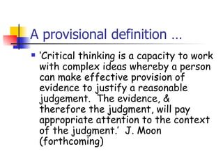 A provisional definition …
   ‘Critical thinking is a capacity to work
    with complex ideas whereby a person
    can make effective provision of
    evidence to justify a reasonable
    judgement. The evidence, &
    therefore the judgment, will pay
    appropriate attention to the context
    of the judgment.’ J. Moon
    (forthcoming)
 