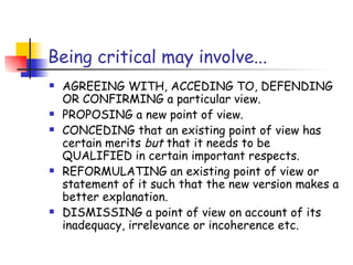 Being critical may involve...
   AGREEING WITH, ACCEDING TO, DEFENDING
    OR CONFIRMING a particular view.
   PROPOSING a new point of view.
   CONCEDING that an existing point of view has
    certain merits but that it needs to be
    QUALIFIED in certain important respects.
   REFORMULATING an existing point of view or
    statement of it such that the new version makes a
    better explanation.
   DISMISSING a point of view on account of its
    inadequacy, irrelevance or incoherence etc.
 