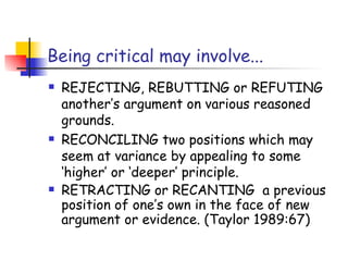 Being critical may involve...
   REJECTING, REBUTTING or REFUTING
    another’s argument on various reasoned
    grounds.
   RECONCILING two positions which may
    seem at variance by appealing to some
    ‘higher’ or ‘deeper’ principle.
   RETRACTING or RECANTING a previous
    position of one’s own in the face of new
    argument or evidence. (Taylor 1989:67)
 