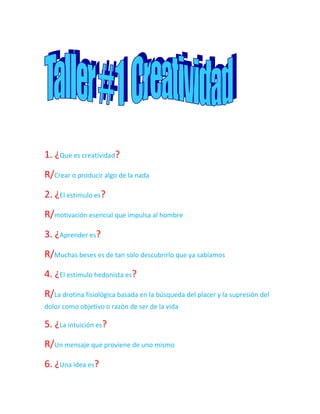 1. ¿Que es creatividad?<br />R/Crear o producir algo de la nada<br />2. ¿El estimulo es?<br />R/motivación esencial que impulsa al hombre<br />3. ¿Aprender es?<br />R/Muchas beses es de tan solo descubrirlo que ya sabíamos<br />4. ¿El estimulo hedonista es?<br />R/La drotina fisiológica basada en la búsqueda del placer y la supresión del dolor como objetivo o razón de ser de la vida<br />5. ¿La intuición es?<br />R/Un mensaje que proviene de uno mismo<br />6. ¿Una idea es?<br />R/Generada en torno a unos conocimientos<br />7. ¿Una idea innovadora es?<br />R/Inesperable y no puede producirse como producción lógica<br />8. ¿La personalidad es?<br />R/Un estilo propio de uno mismo<br />9. ¿El temperamento es?<br />R/La base o sus tracto fisiológico que cada individuo hereda<br />10. ¿Las incitaciones cotidianas son?<br />R/Para vivir y sobrevivir en el habitad humano<br />