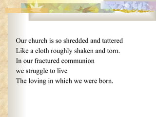 Our church is so shredded and tattered Like a cloth roughly shaken and torn. In our fractured communion  we struggle to live The loving in which we were born. 