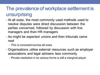 The prevalence of workplace settlement is
unsurprising
• At all sizes, the most commonly used methods used to
resolve disputes were direct discussion between the
parties concerned, followed by discussion with line
managers and then HR managers
• As might be expected unions and then tribunals came
next
• This is consistent across all sizes
• Organisations utilise external resources such as employer
associations and legal advisers less commonly
• Private mediation in its various forms is still a marginal player
 