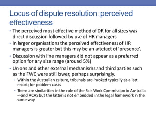 Locus of dispute resolution: perceived
effectiveness
• The perceived most effective method of DR for all sizes was
direct discussion followed by use of HR managers
• In larger organisations the perceived effectiveness of HR
managers is greater but this may be an artefact of ‘presence’.
• Discussion with line managers did not appear as a preferred
option for any size range (around 5%)
• Unions and other external mechanisms and third parties such
as the FWC were still lower, perhaps surprisingly.
• Within the Australian culture, tribunals are invoked typically as a last
resort; for problem cases
• There are similarities in the role of the Fair Work Commissionin Australia
---and ACAS but the latter is not embedded in the legal framework in the
same way
 