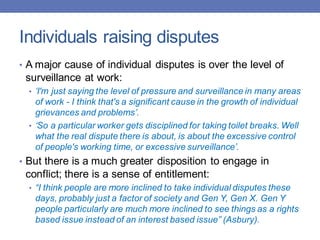 Individuals raising disputes
• A major cause of individual disputes is over the level of
surveillance at work:
• ‘I'm just saying the level of pressure and surveillance in many areas
of work - I think that's a significant cause in the growth of individual
grievances and problems’.
• ‘So a particular worker gets disciplined for taking toilet breaks. Well
what the real dispute there is about, is about the excessive control
of people's working time, or excessive surveillance’.
• But there is a much greater disposition to engage in
conflict; there is a sense of entitlement:
• “I think people are more inclined to take individual disputes these
days, probably just a factor of society and Gen Y, Gen X. Gen Y
people particularly are much more inclined to see things as a rights
based issue instead of an interest based issue” (Asbury).
 