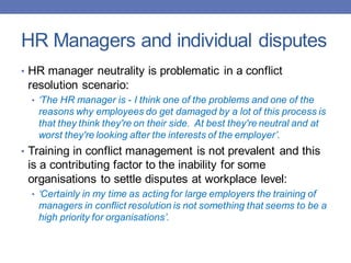 HR Managers and individual disputes
• HR manager neutrality is problematic in a conflict
resolution scenario:
• ‘The HR manager is - I think one of the problems and one of the
reasons why employees do get damaged by a lot of this process is
that they think they're on their side. At best they're neutral and at
worst they're looking after the interests of the employer’.
• Training in conflict management is not prevalent and this
is a contributing factor to the inability for some
organisations to settle disputes at workplace level:
• ‘Certainly in my time as acting for large employers the training of
managers in conflict resolution is not something that seems to be a
high priority for organisations’.
 
