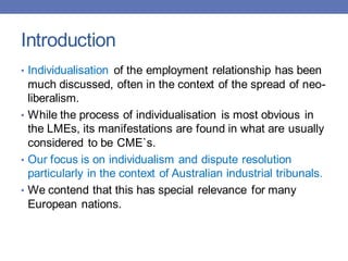 Introduction
• Individualisation of the employment relationship has been
much discussed, often in the context of the spread of neo-
liberalism.
• While the process of individualisation is most obvious in
the LMEs, its manifestations are found in what are usually
considered to be CME`s.
• Our focus is on individualism and dispute resolution
particularly in the context of Australian industrial tribunals.
• We contend that this has special relevance for many
European nations.
 
