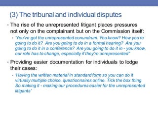 (3) The tribunaland individualdisputes
• The rise of the unrepresented litigant places pressures
not only on the complainant but on the Commission itself:
• ‘You’ve got the unrepresented conundrum. You know? How you’re
going to do it? Are you going to do in a formal hearing? Are you
going to do it in a conference? Are you going to do it in - you know,
our role has to change, especially if they’re unrepresented’’
• Providing easier documentation for individuals to lodge
their cases:
• ‘Having the written material in standard form so you can do it
virtually multiple choice, questionnaires online. Tick the box thing.
So making it - making our procedures easier for the unrepresented
litigants’
 