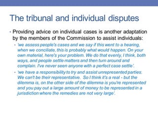 The tribunal and individual disputes
• Providing advice on individual cases is another adaptation
by the members of the Commission to assist individuals:
• ‘we assess people's cases and we say if this went to a hearing,
when we conciliate, this is probably what would happen. On your
own material, here's your problem. We do that evenly, I think, both
ways, and people settle matters and then turn around and
complain. I've never seen anyone with a perfect case settle’.
• ‘we have a responsibility to try and assist unrepresented parties.
We can't be their representative. So I think it's a real - but the
dilemma is, on the other side of the dilemma is you're represented
and you pay out a large amount of money to be represented in a
jurisdiction where the remedies are not very large’.
 