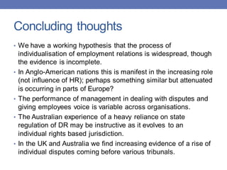 Concluding thoughts
• We have a working hypothesis that the process of
individualisation of employment relations is widespread, though
the evidence is incomplete.
• In Anglo-American nations this is manifest in the increasing role
(not influence of HR); perhaps something similar but attenuated
is occurring in parts of Europe?
• The performance of management in dealing with disputes and
giving employees voice is variable across organisations.
• The Australian experience of a heavy reliance on state
regulation of DR may be instructive as it evolves to an
individual rights based jurisdiction.
• In the UK and Australia we find increasing evidence of a rise of
individual disputes coming before various tribunals.
 