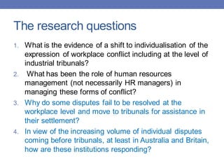 The research questions
1. What is the evidence of a shift to individualisation of the
expression of workplace conflict including at the level of
industrial tribunals?
2. What has been the role of human resources
management (not necessarily HR managers) in
managing these forms of conflict?
3. Why do some disputes fail to be resolved at the
workplace level and move to tribunals for assistance in
their settlement?
4. In view of the increasing volume of individual disputes
coming before tribunals, at least in Australia and Britain,
how are these institutions responding?
 