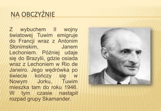 NA OBCZYŹNIE
Z wybuchem II wojny
światowej Tuwim emigruje
do Francji wraz z Antonim
Słonimskim,
Janem
Lechoniem. Później udaje
się do Brazylii, gdzie osiada
wraz z Lechoniem w Rio de
Janeiro. Jego wędrówka po
świecie kończy się w
Nowym
Jorku,
Tuwim
mieszka tam do roku 1946.
W tym czasie nastąpił
rozpad grupy Skamander.

 