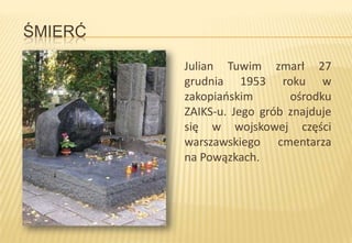 ŚMIERĆ
Julian Tuwim zmarł 27
grudnia 1953 roku w
zakopiaoskim
ośrodku
ZAIKS-u. Jego grób znajduje
się w wojskowej części
warszawskiego cmentarza
na Powązkach.

 