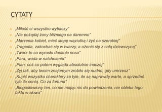 CYTATY













„Miłość ci wszystko wybaczy”
„Nie pożądaj żony bliźniego na daremno”
„Marzenia kobiet, mieć stopę wąziutką i żyć na szerokiej”
„Tragedia, zakochać się w twarzy, a ożenić się z całą dziewczyną”
„Twarz-to co wyrosło dookoła nosa”
„Para, woda w natchnieniu”
„Plan, coś co potem wygląda absolutnie inaczej”
„Żyj tak, aby twoim znajomym zrobiło się nudno, gdy umrzesz”
„Kupić wszystko charaktery za tyle, ile są naprawdę warte, a sprzedać
tyle ile cenią. Co za fortuna”
„Błogosławiony ten, co nie mając nic do powiedzenia, nie obleka tego
faktu w słowa”

 