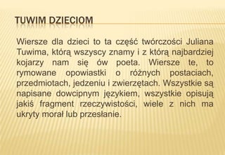 TUWIM DZIECIOM
Wiersze dla dzieci to ta część twórczości Juliana
Tuwima, którą wszyscy znamy i z którą najbardziej
kojarzy nam się ów poeta. Wiersze te, to
rymowane opowiastki o różnych postaciach,
przedmiotach, jedzeniu i zwierzętach. Wszystkie są
napisane dowcipnym językiem, wszystkie opisują
jakiś fragment rzeczywistości, wiele z nich ma
ukryty morał lub przesłanie.

 