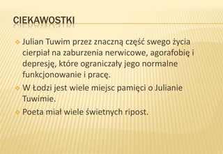 CIEKAWOSTKI
Julian Tuwim przez znaczną częśd swego życia
cierpiał na zaburzenia nerwicowe, agorafobię i
depresję, które ograniczały jego normalne
funkcjonowanie i pracę.
 W Łodzi jest wiele miejsc pamięci o Julianie
Tuwimie.
 Poeta miał wiele świetnych ripost.


 