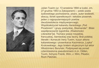 Julian Tuwim (ur. 13 września 1894 w Łodzi, zm.
27 grudnia 1953 w Zakopanem) – polski poeta
żydowskiego pochodzenia, pisarz, autor wodewili,
skeczy, librett operetkowych i tekstów piosenek;
jeden z najpopularniejszych poetów
dwudziestolecia międzywojennego.
Współzałożyciel kabaretu literackiego „Pod
Picadorem” i grupy poetyckiej „Skamander”. Bliski
współpracownik tygodnika „Wiadomości
Literackie”[a]. Tłumacz poezji rosyjskiej,
francuskiej, niemieckiej oraz łaciny. Brat polskiej
literatki i tłumaczki Ireny Tuwim, kuzyn aktora
kabaretowego i piosenkarza Kazimierza „Lopka”
Krukowskiego. Jego bratem stryjecznym był aktor
Włodzimierz Boruński. Podpisywał się ponad
czterdziestoma pseudonimami m.in. Oldlen,
Tuvim, Schyzio Frenik, Wim, J. Wim, Pikador,
Roch Pekiński.

 