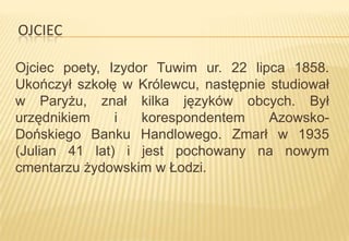 OJCIEC
Ojciec poety, Izydor Tuwim ur. 22 lipca 1858.
Ukończył szkołę w Królewcu, następnie studiował
w Paryżu, znał kilka języków obcych. Był
urzędnikiem
i
korespondentem
AzowskoDońskiego Banku Handlowego. Zmarł w 1935
(Julian 41 lat) i jest pochowany na nowym
cmentarzu żydowskim w Łodzi.

 